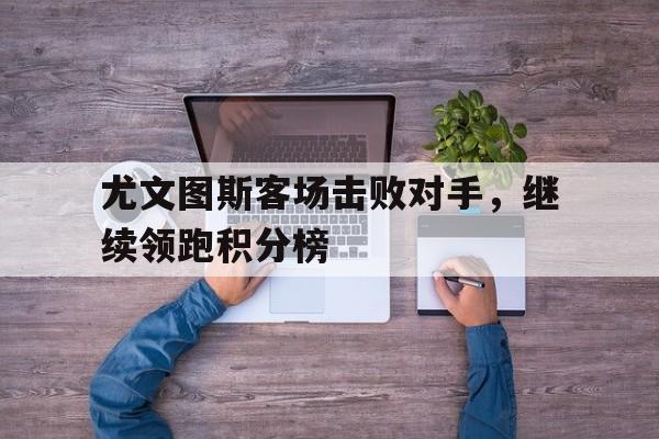 爱游戏体育在线-尤文图斯客场击败对手，继续领跑积分榜的简单介绍