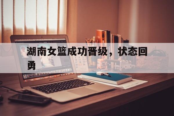 爱游戏体育app-湖南女篮成功晋级，状态回勇的简单介绍